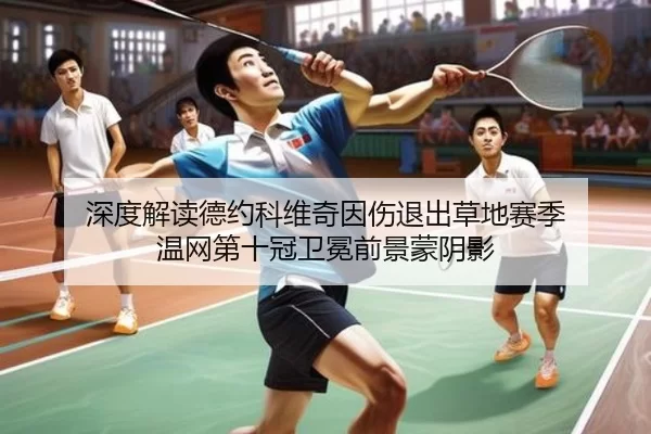 深度解读德约科维奇因伤退出草地赛季 温网第十冠卫冕前景蒙阴影