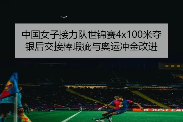 中国女子接力队世锦赛4x100米夺银后交接棒瑕疵与奥运冲金改进